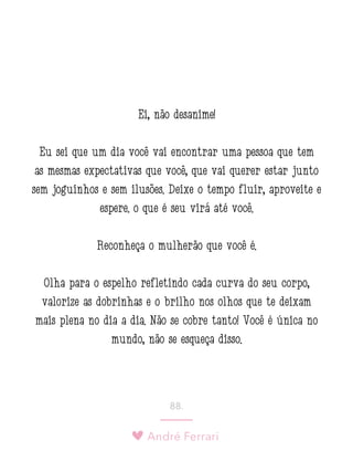 André Ferrari
88.
Ei, não desanime!
Eu sei que um dia você vai encontrar uma pessoa que tem
as mesmas expectativas que você, que vai querer estar junto
sem joguinhos e sem ilusões. Deixe o tempo fluir, aproveite e
espere: o que é seu virá até você.
Reconheça o mulherão que você é.
Olha para o espelho refletindo cada curva do seu corpo,
valorize as dobrinhas e o brilho nos olhos que te deixam
mais plena no dia a dia. Não se cobre tanto! Você é única no
mundo, não se esqueça disso.
 