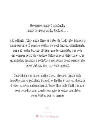 André Ferrari
08.
Recomeço, amor à distância,
amor correspondido, traição . . .
Não adianta falar nada disso se antes de tudo não houver o
amor-próprio. É preciso gostar de você incondicionalmente,
para só assim buscar alguém que te complete, que seja
um companheiro de verdade. Saiba os seus defeitos e suas
qualidades, aprenda a refletir e melhorar como pessoa (não
pelos outros, mas por você mesmo).
Capriche no sorriso, malhe o seu cérebro, tenha mais
empatia com o próximo. Quando o jardim é bem cuidado, as
flores surgem naturalmente. Tudo fica mais fácil quando
você acordar com aquela sensação de estar completo,
de se bastar par si mesmo.
 