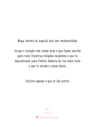 André Ferrari
89.
Moça, invista só naquilo que tem reciprocidade.
Ocupe o coração com coisas boas e que fazem sentido
para você. Construa relações saudáveis e que te
impulsionem para frente. Remova da tua alma tudo
o que te atrase e cause choro.
Cultive apenas o que te faz sorrir.
 