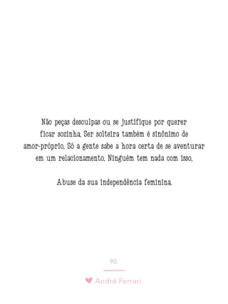 André Ferrari
90.
Não peças desculpas ou se justifique por querer
ficar sozinha. Ser solteira também é sinônimo de
amor-próprio. Só a gente sabe a hora certa de se aventurar
em um relacionamento. Ninguém tem nada com isso.
Abuse da sua independência feminina.
 