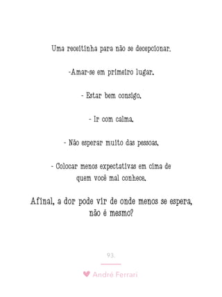 André Ferrari
93.
Uma receitinha para não se decepcionar:
-Amar-se em primeiro lugar;
- Estar bem consigo;
- Ir com calma;
- Não esperar muito das pessoas;
- Colocar menos expectativas em cima de
quem você mal conhece;
Afinal, a dor pode vir de onde menos se espera,
não é mesmo?
 