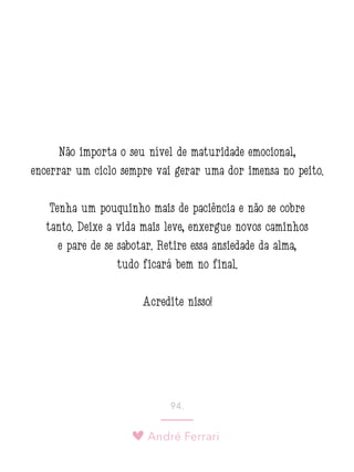 André Ferrari
94.
Não importa o seu nível de maturidade emocional,
encerrar um ciclo sempre vai gerar uma dor imensa no peito.
Tenha um pouquinho mais de paciência e não se cobre
tanto. Deixe a vida mais leve, enxergue novos caminhos
e pare de se sabotar. Retire essa ansiedade da alma,
tudo ficará bem no final.
Acredite nisso!
 