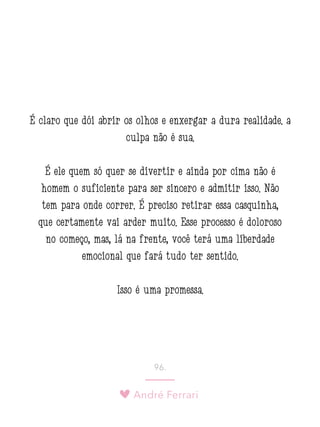 André Ferrari
96.
É claro que dói abrir os olhos e enxergar a dura realidade: a
culpa não é sua.
É ele quem só quer se divertir e ainda por cima não é
homem o suficiente para ser sincero e admitir isso. Não
tem para onde correr. É preciso retirar essa casquinha,
que certamente vai arder muito. Esse processo é doloroso
no começo, mas, lá na frente, você terá uma liberdade
emocional que fará tudo ter sentido.
Isso é uma promessa.
 
