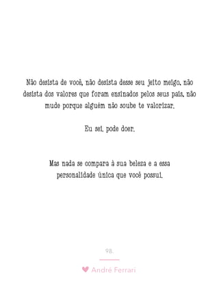 André Ferrari
98.
Não desista de você, não desista desse seu jeito meigo; não
desista dos valores que foram ensinados pelos seus pais; não
mude porque alguém não soube te valorizar.
Eu sei: pode doer.
Mas nada se compara à sua beleza e a essa
personalidade única que você possui.
 