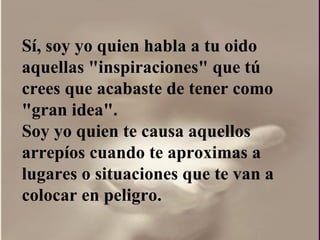 Sí, soy yo quien habla a tu oido aquellas "inspiraciones" que tú crees que acabaste de tener como "gran idea".  Soy yo quien te causa aquellos arrepíos cuando te aproximas a lugares o situaciones que te van a colocar en peligro. 