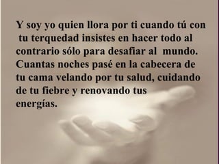 Y soy yo quien llora por ti cuando tú con  tu terquedad insistes en hacer todo al contrario sólo para desafiar al  mundo.  Cuantas noches pasé en la cabecera de tu cama velando por tu salud, cuidando de tu fiebre y renovando tus energías.  