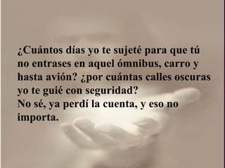 ¿ Cuántos días yo te sujeté para que tú no entrases en aquel ómnibus, carro y hasta avión?  ¿por  cuántas calles oscuras yo te guié con seguridad?  No sé, ya perdí la cuenta, y eso no importa.  