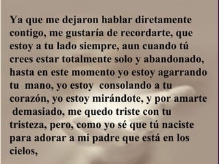 Ya que me dejaron hablar diretamente contigo, me gustaría de recordarte, que estoy a tu lado siempre, aun cuando tú crees estar totalmente solo y abandonado, hasta en este momento yo estoy agarrando tu  mano, yo estoy  consolando a tu corazón, yo estoy mirándote, y por amarte  demasiado, me quedo triste con tu tristeza, pero, como yo sé que tú naciste para adorar a mi padre que está en los cielos,  