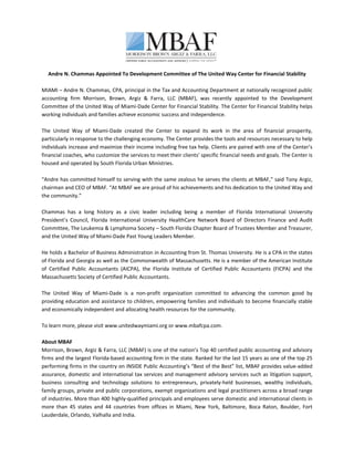  
   Andre N. Chammas Appointed To Development Committee of The United Way Center for Financial Stability 
 
MIAMI – Andre N. Chammas, CPA, principal in the Tax and Accounting Department at nationally recognized public 
accounting  firm  Morrison,  Brown,  Argiz  &  Farra,  LLC  (MBAF),  was  recently  appointed  to  the  Development 
Committee of the United Way of Miami‐Dade Center for Financial Stability. The Center for Financial Stability helps 
working individuals and families achieve economic success and independence. 
 
The  United  Way  of  Miami‐Dade  created  the  Center  to  expand  its  work  in  the  area  of  financial  prosperity, 
particularly in response to the challenging economy. The Center provides the tools and resources necessary to help 
individuals increase and maximize their income including free tax help. Clients are paired with one of the Center’s 
financial coaches, who customize the services to meet their clients’ specific financial needs and goals. The Center is 
housed and operated by South Florida Urban Ministries. 
 
“Andre has committed himself to serving with the same zealous he serves the clients at MBAF,” said Tony Argiz, 
chairman and CEO of MBAF. “At MBAF we are proud of his achievements and his dedication to the United Way and 
the community.” 
 
Chammas  has  a  long  history  as  a  civic  leader  including  being  a  member  of  Florida  International  University 
President’s  Council,  Florida  International  University  HealthCare  Network  Board  of  Directors  Finance  and  Audit 
Committee, The Leukemia & Lymphoma Society – South Florida Chapter Board of Trustees Member and Treasurer, 
and the United Way of Miami‐Dade Past Young Leaders Member. 
 
He holds a Bachelor of Business Administration in Accounting from St. Thomas University. He is a CPA in the states 
of Florida and Georgia as well as the Commonwealth of Massachusetts. He is a member of the American Institute 
of  Certified  Public  Accountants  (AICPA),  the  Florida  Institute  of  Certified  Public  Accountants  (FICPA)  and  the 
Massachusetts Society of Certified Public Accountants. 
 
The  United  Way  of  Miami‐Dade  is  a  non‐profit  organization  committed  to  advancing  the  common  good  by 
providing education and assistance to children, empowering families and individuals to become financially stable 
and economically independent and allocating health resources for the community. 
 
To learn more, please visit www.unitedwaymiami.org or www.mbafcpa.com. 
 
About MBAF 
Morrison, Brown, Argiz & Farra, LLC (MBAF) is one of the nation’s Top 40 certified public accounting and advisory 
firms and the largest Florida‐based accounting firm in the state. Ranked for the last 15 years as one of the top 25 
performing firms in the country on INSIDE Public Accounting’s “Best of the Best” list, MBAF provides value‐added 
assurance, domestic and international tax services and management advisory services such as litigation support, 
business  consulting  and  technology  solutions  to  entrepreneurs,  privately‐held  businesses,  wealthy  individuals, 
family groups, private and public corporations, exempt organizations and legal practitioners across a broad range 
of industries. More than 400 highly‐qualified principals and employees serve domestic and international clients in 
more  than  45  states  and  44  countries  from  offices  in  Miami,  New  York,  Baltimore,  Boca  Raton,  Boulder,  Fort 
Lauderdale, Orlando, Valhalla and India. 
 