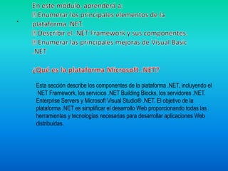 En este módulo, aprenderá a: Enumerar los principales elementos de la plataforma .NET.  Describir el .NET Framework y sus componentes.  Enumerar las principales mejoras de Visual Basic .NET¿Qué es la plataforma Microsoft .NET?. Esta sección describe los componentes de la plataforma .NET, incluyendo el NET Framework, los servicios .NET Building Blocks, los servidores .NET.Enterprise Servers y Microsoft Visual Studio® .NET. El objetivo de laplataforma .NET es simplificar el desarrollo Web proporcionando todas las herramientas y tecnologías necesarias para desarrollar aplicaciones Web distribuidas.