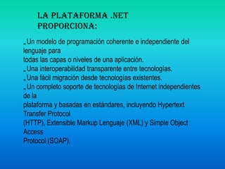 La plataforma .NET proporciona: Un modelo de programación coherente e independiente del lenguaje para todas las capas o niveles de una aplicación. Una interoperabilidad transparente entre tecnologías.  Una fácil migración desde tecnologías existentes.  Un completo soporte de tecnologías de Internet independientes de laplataforma y basadas en estándares, incluyendo Hypertext Transfer Protocol(HTTP), Extensible Markup Lenguaje (XML) y Simple Object Access Protocol (SOAP). 