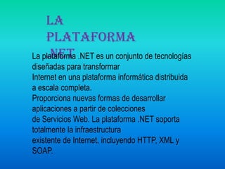 La plataforma .NETLa plataforma .NET es un conjunto de tecnologías diseñadas para transformar Internet en una plataforma informática distribuida a escala completa. Proporciona nuevas formas de desarrollar aplicaciones a partir de coleccionesde Servicios Web. La plataforma .NET soporta totalmente la infraestructura existente de Internet, incluyendo HTTP, XML y SOAP. 