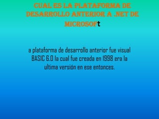cual es la plataforma de desarrollo anterior a .NET de Microsofta plataforma de desarrollo anterior fue visual BASIC 6.0 la cual fue creada en 1998 era la ultima versión en ese entonces.