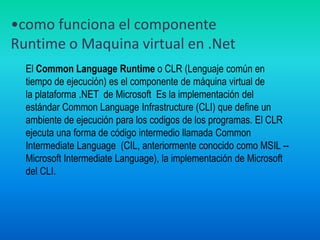 como funciona el componente Runtime o Maquina virtual en .NetEl Common Language Runtime o CLR (Lenguaje común en tiempo de ejecución) es el componente de máquina virtual de la plataforma .NET  de Microsoft  Es la implementación del estándar Common Language Infrastructure (CLI) que define un ambiente de ejecución para los codigos de los programas. El CLR ejecuta una forma de código intermedio llamada Common Intermediate Language  (CIL, anteriormente conocido como MSIL -- Microsoft Intermediate Language), la implementación de Microsoft del CLI.