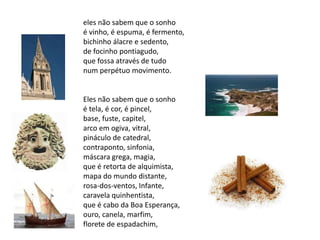 eles não sabem que o sonho
é vinho, é espuma, é fermento,
bichinho álacre e sedento,
de focinho pontiagudo,
que fossa através de tudo
num perpétuo movimento.


Eles não sabem que o sonho
é tela, é cor, é pincel,
base, fuste, capitel,
arco em ogiva, vitral,
pináculo de catedral,
contraponto, sinfonia,
máscara grega, magia,
que é retorta de alquimista,
mapa do mundo distante,
rosa-dos-ventos, Infante,
caravela quinhentista,
que é cabo da Boa Esperança,
ouro, canela, marfim,
florete de espadachim,
 
