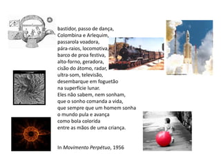 bastidor, passo de dança,
Colombina e Arlequim,
passarola voadora,
pára-raios, locomotiva,
barco de proa festiva,
alto-forno, geradora,
cisão do átomo, radar,
ultra-som, televisão,
desembarque em foguetão
na superfície lunar.
Eles não sabem, nem sonham,
que o sonho comanda a vida,
que sempre que um homem sonha
o mundo pula e avança
como bola colorida
entre as mãos de uma criança.


In Movimento Perpétuo, 1956
 