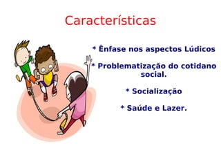 Características * Ênfase nos aspectos Lúdicos * Problematização do cotidano social. * Socialização * Saúde e Lazer. 