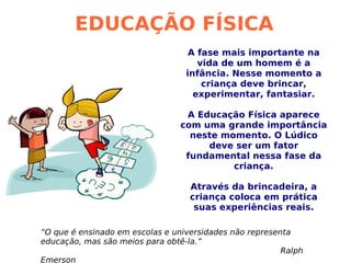 EDUCAÇÃO FÍSICA A fase mais importante na vida de um homem é a infância. Nesse momento a criança deve brincar, experimentar, fantasiar. A Educação Física aparece com uma grande importância neste momento. O Lúdico deve ser um fator fundamental nessa fase da criança. Através da brincadeira, a criança coloca em prática suas experiências reais. “ O que é ensinado em escolas e universidades não representa educação, mas são meios para obtê-la.”   Ralph Emerson 