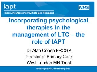 Relieving distress, transforming lives Incorporating psychological therapies in the management of LTC – the role of IAPT Dr Alan Cohen FRCGP Director of Primary Care West London MH Trust 