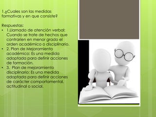1.¿Cuales son las medidas
formativas y en que consiste?
Respuestas:
• 1.Llamado de atención verbal:
Cuando se trate de hechos que
contraríen en menor grado el
orden académico o disciplinario.
• 2. Plan de Mejoramiento
académico: Es una medida
adoptada para definir acciones
de formación.
• 3. Plan de mejoramiento
disciplinario: Es una medida
adoptada para definir acciones
de carácter comportamental,
actitudinal o social.
 