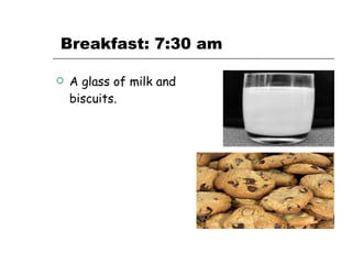   Breakfast: 7:30 am A glass of milk and biscuits. 