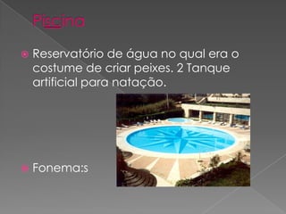 PiscinaReservatório de água no qual era o costume de criar peixes. 2 Tanque artificial para natação.Fonema:s