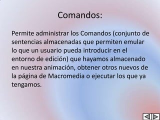 Comandos:
Permite administrar los Comandos (conjunto de
sentencias almacenadas que permiten emular
lo que un usuario pueda introducir en el
entorno de edición) que hayamos almacenado
en nuestra animación, obtener otros nuevos de
la página de Macromedia o ejecutar los que ya
tengamos.
 