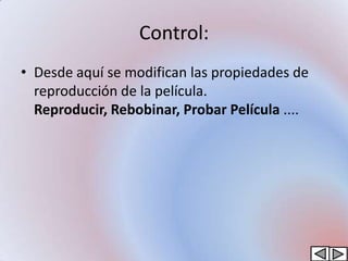 Control:
• Desde aquí se modifican las propiedades de
  reproducción de la película.
  Reproducir, Rebobinar, Probar Película ....
 