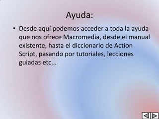 Ayuda:
• Desde aquí podemos acceder a toda la ayuda
  que nos ofrece Macromedia, desde el manual
  existente, hasta el diccionario de Action
  Script, pasando por tutoriales, lecciones
  guiadas etc...
 
