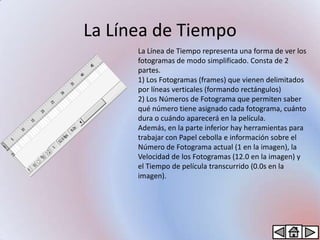 La Línea de Tiempo
      La Línea de Tiempo representa una forma de ver los
      fotogramas de modo simplificado. Consta de 2
      partes.
      1) Los Fotogramas (frames) que vienen delimitados
      por líneas verticales (formando rectángulos)
      2) Los Números de Fotograma que permiten saber
      qué número tiene asignado cada fotograma, cuánto
      dura o cuándo aparecerá en la película.
      Además, en la parte inferior hay herramientas para
      trabajar con Papel cebolla e información sobre el
      Número de Fotograma actual (1 en la imagen), la
      Velocidad de los Fotogramas (12.0 en la imagen) y
      el Tiempo de película transcurrido (0.0s en la
      imagen).
 