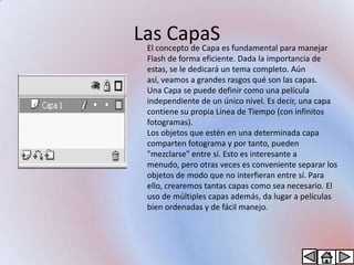 Las CapaS es fundamental para manejar
 El concepto de Capa
  Flash de forma eficiente. Dada la importancia de
  estas, se le dedicará un tema completo. Aún
  así, veamos a grandes rasgos qué son las capas.
  Una Capa se puede definir como una película
  independiente de un único nivel. Es decir, una capa
  contiene su propia Línea de Tiempo (con infinitos
  fotogramas).
  Los objetos que estén en una determinada capa
  comparten fotograma y por tanto, pueden
  "mezclarse" entre sí. Esto es interesante a
  menudo, pero otras veces es conveniente separar los
  objetos de modo que no interfieran entre sí. Para
  ello, crearemos tantas capas como sea necesario. El
  uso de múltiples capas además, da lugar a películas
  bien ordenadas y de fácil manejo.
 
