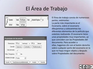 El Área de Trabajo
           El Área de trabajo consta de numerosas
           partes, veámoslas:
           La parte más importante es el
           Escenario, sobre el escenario
           dibujaremos y colocaremos los
           diferentes elementos de la película que
           estemos realizando. El escenario tiene
           unas propiedades muy importantes, ya
           que coinciden con las Propiedades del
           documento. Para acceder a
           ellas, hagamos clic con el botón derecho
           sobre cualquier parte del escenario en la
           que no haya ningún objeto y después
           sobre Propiedades del documento:
 