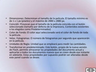 • Dimensiones: Determinan el tamaño de la película. El tamaño mínimo es
  de 1 x 1 px (píxeles) y el máximo de 2880 x 2880 px.
• Coincidir: Provocan que el tamaño de la película coincida con el botón
  seleccionado (tamaño por defecto de la Impresora, Contenidos existentes
  o los elegidos como Predeterminados)
• Color de Fondo: El color aquí seleccionado será el color de fondo de toda
  la película.
• Veloc. Fotogramas: O número de fotogramas por segundo que aparecerán
  en la película.
• Unidades de Regla: Unidad que se empleará para medir las cantidades.
• Transformar en predeterminado: Este botón, propio de la nueva versión
  de Flash, permite almacenar las propiedades del documento actual y
  aplicarlas a todos los documentos nuevos que se creen desde ese instante
  en adelante. Estas propiedades por supuesto podrán ser alteradas desde
  este panel cuando se desee.
 