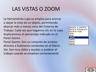 LAS VISTAS O ZOOM
La Herramienta Lupa se emplea para acercar
o alejar la vista de un objeto, permitiendo
abarcar más o menos zona del Entorno de
Trabajo. Cada vez que hagamos clic en la Lupa
duplicaremos el porcentaje indicado en el
Panel Zooms .
Panel Zooms: Son un conjunto de accesos
directos a Submenús existentes en el Menú
Ver. Son muy útiles y ayudan a acelerar el
trabajo cuando se emplean correctamente
 