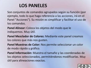 LOS PANELES
Son conjuntos de comandos agrupados según su función (por
ejemplo, todo lo que haga referencia a las acciones, irá en el
Panel "Acciones"). Su misión es simplificar y facilitar el uso de
los comandos.
Panel Alinear: Coloca los objetos del modo que le
indiquemos. Muy útil.
Panel Mezclador de Colores: Mediante este panel creamos
los colores que más nos gusten.
Panel Muestras de Color: Nos permite seleccionar un color
de modo rápido y gráfico.
Panel Información: Muestra el tamaño y las coordenadas de
los objetos seleccionados, permitiéndonos modificarlas. Muy
útil para alineaciones exactas.
 
