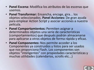 • Panel Escena: Modifica los atributos de las escenas que
  usemos.
• Panel Transformar: Ensancha, encoge, gira... los
  objetos seleccionados. Panel Acciones: De gran ayuda
  para emplear Action Script y asociar acciones a nuestra
  película.
• Panel Comportamientos: Permiten asignar a
  determinados objetos una serie de características
  (comportamientos) que después podrán almacenarse
  para aplicarse a otros objetos de forma rápida y eficaz.
• Panel Componentes: Nos permite acceder a los
  Componentes ya construidos y listos para ser usados
  que nos proporciona Flash. Los componentes son
  objetos "inteligentes" con propiedades características y
  muchas utilidades (calendarios, scrolls etc...)
 