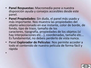 • Panel Respuestas: Macromedia pone a nuestra
  disposición ayuda y consejos accesibles desde este
  panel.
• Panel Propiedades: Sin duda, el panel más usado y
  más importante. Nos muestra las propiedades del
  objeto seleccionado en ese instante, color de borde, de
  fondo, tipo de trazo, tamaño de los
  caracteres, tipografía, propiedades de los objetos (si
  hay interpolaciones etc...), coordenadas, tamaño etc...
  Es fundamental, no debeis perderlo de vista nunca.
• Panel Explorador de Películas: Nos permite acceder a
  todo el contenido de nuestra película de forma fácil y
  rápida
•
 