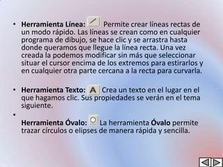 • Herramienta Línea:       Permite crear líneas rectas de
  un modo rápido. Las líneas se crean como en cualquier
  programa de dibujo, se hace clic y se arrastra hasta
  donde queramos que llegue la línea recta. Una vez
  creada la podemos modificar sin más que seleccionar
  situar el cursor encima de los extremos para estirarlos y
  en cualquier otra parte cercana a la recta para curvarla.

• Herramienta Texto:         Crea un texto en el lugar en el
  que hagamos clic. Sus propiedades se verán en el tema
  siguiente.
•
  Herramienta Óvalo:        La herramienta Óvalo permite
  trazar círculos o elipses de manera rápida y sencilla.
 