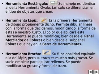 • Herramienta Rectángulo:         Su manejo es idéntico
  al de la Herramienta Óvalo, tan solo se diferencian en
  el tipo de objetos que crean.

• Herramienta Lápiz:         Es la primera Herramienta
  de dibujo propiamente dicho. Permite dibujar líneas
  con la forma que decidamos, modificando la forma de
  estas a nuestro gusto. El color que aplicará esta
  Herramienta se puede modificar, bien desde el Panel
  Mezclador de Colores o bien desde el subpanel
  Colores que hay en la Barra de Herramientas.

• Herramienta Brocha:            Su funcionalidad equivale
  a la del lápiz, pero su trazo es mucho más grueso. Se
  suele emplear para aplicar rellenos. Se puede
  modificar su grosor y forma de trazo.
 