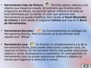 • Herramienta Cubo de Pintura:         Permite aplicar rellenos a los
  objetos que hayamos creado. Al contrario que muchos otros
  programas de dibujo, no permite aplicar rellenos si la zona no
  está delimitada por un borde. El color que aplicará esta
  Herramienta se puede modificar, bien desde el Panel Mezclador
  de Colores o bien desde el subpanel Colores que hay en la Barra
  de Herramientas.

• Herramienta Borrador:        Su funcionamiento es análogo a la
  Herramienta Brocha. Pero su función es la de eliminar todo
  aquello que "dibuje".

• Herramienta Lazo:        Su función es complementaria a la de la
  herramienta Flecha, pues puede seleccionar cualquier cosa, sin
  importar la forma, (la Herramienta Flecha sólo puede seleccionar
  objetos o zonas rectangulares o cuadradas). En contrapartida, la
  Herramienta Lazo no puede seleccionar rellenos u objetos (a
  menos que hagamos la selección a mano).
 