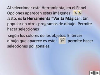 Al seleccionar esta Herramienta, en el Panel
Opciones aparecen estas imágenes:
.Esto, es la Herramienta "Varita Mágica", tan
popular en otros programas de dibujo. Permite
hacer selecciones
 según los colores de los objetos. El tercer
dibujo que aparece es este:        permite hacer
selecciones poligonales.
 
