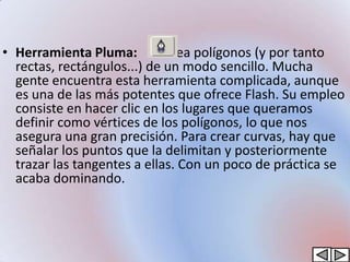 • Herramienta Pluma:         Crea polígonos (y por tanto
  rectas, rectángulos...) de un modo sencillo. Mucha
  gente encuentra esta herramienta complicada, aunque
  es una de las más potentes que ofrece Flash. Su empleo
  consiste en hacer clic en los lugares que queramos
  definir como vértices de los polígonos, lo que nos
  asegura una gran precisión. Para crear curvas, hay que
  señalar los puntos que la delimitan y posteriormente
  trazar las tangentes a ellas. Con un poco de práctica se
  acaba dominando.
 