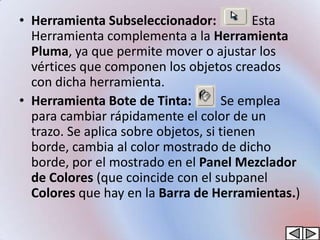 • Herramienta Subseleccionador:            Esta
  Herramienta complementa a la Herramienta
  Pluma, ya que permite mover o ajustar los
  vértices que componen los objetos creados
  con dicha herramienta.
• Herramienta Bote de Tinta:         Se emplea
  para cambiar rápidamente el color de un
  trazo. Se aplica sobre objetos, si tienen
  borde, cambia al color mostrado de dicho
  borde, por el mostrado en el Panel Mezclador
  de Colores (que coincide con el subpanel
  Colores que hay en la Barra de Herramientas.)
 