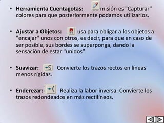 • Herramienta Cuentagotas:     Su misión es "Capturar"
  colores para que posteriormente podamos utilizarlos.

• Ajustar a Objetos: Se usa para obligar a los objetos a
  "encajar" unos con otros, es decir, para que en caso de
  ser posible, sus bordes se superponga, dando la
  sensación de estar "unidos".

• Suavizar:      Convierte los trazos rectos en líneas
  menos rígidas.

• Enderezar:      Realiza la labor inversa. Convierte los
  trazos redondeados en más rectilíneos.
 