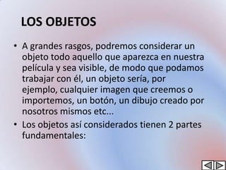 LOS OBJETOS
• A grandes rasgos, podremos considerar un
  objeto todo aquello que aparezca en nuestra
  película y sea visible, de modo que podamos
  trabajar con él, un objeto sería, por
  ejemplo, cualquier imagen que creemos o
  importemos, un botón, un dibujo creado por
  nosotros mismos etc...
• Los objetos así considerados tienen 2 partes
  fundamentales:
 