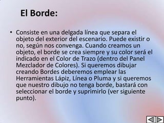El Borde:
• Consiste en una delgada línea que separa el
  objeto del exterior del escenario. Puede existir o
  no, según nos convenga. Cuando creamos un
  objeto, el borde se crea siempre y su color será el
  indicado en el Color de Trazo (dentro del Panel
  Mezclador de Colores). Si queremos dibujar
  creando Bordes deberemos emplear las
  Herramientas Lápiz, Línea o Pluma y si queremos
  que nuestro dibujo no tenga borde, bastará con
  seleccionar el borde y suprimirlo (ver siguiente
  punto).
 