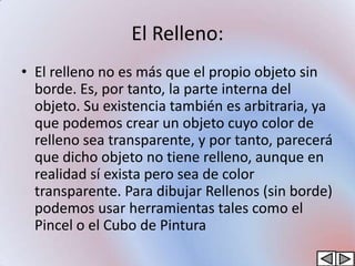 El Relleno:
• El relleno no es más que el propio objeto sin
  borde. Es, por tanto, la parte interna del
  objeto. Su existencia también es arbitraria, ya
  que podemos crear un objeto cuyo color de
  relleno sea transparente, y por tanto, parecerá
  que dicho objeto no tiene relleno, aunque en
  realidad sí exista pero sea de color
  transparente. Para dibujar Rellenos (sin borde)
  podemos usar herramientas tales como el
  Pincel o el Cubo de Pintura
 