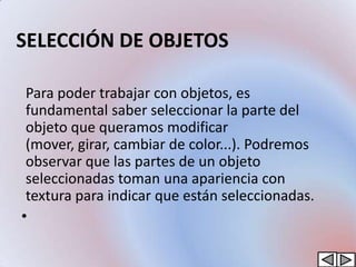 SELECCIÓN DE OBJETOS

 Para poder trabajar con objetos, es
 fundamental saber seleccionar la parte del
 objeto que queramos modificar
 (mover, girar, cambiar de color...). Podremos
 observar que las partes de un objeto
 seleccionadas toman una apariencia con
 textura para indicar que están seleccionadas.
•
 