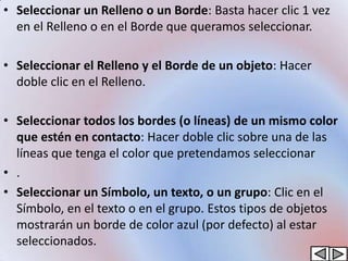 • Seleccionar un Relleno o un Borde: Basta hacer clic 1 vez
  en el Relleno o en el Borde que queramos seleccionar.

• Seleccionar el Relleno y el Borde de un objeto: Hacer
  doble clic en el Relleno.

• Seleccionar todos los bordes (o líneas) de un mismo color
  que estén en contacto: Hacer doble clic sobre una de las
  líneas que tenga el color que pretendamos seleccionar
• .
• Seleccionar un Símbolo, un texto, o un grupo: Clic en el
  Símbolo, en el texto o en el grupo. Estos tipos de objetos
  mostrarán un borde de color azul (por defecto) al estar
  seleccionados.
 