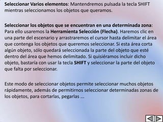 • Seleccionar Varios elementos: Mantendremos pulsada la tecla SHIFT
  mientras seleccionamos los objetos que queramos.

• Seleccionar los objetos que se encuentran en una determinada zona:
  Para ello usaremos la Herramienta Selección (Flecha). Haremos clic en
  una parte del escenario y arrastraremos el cursor hasta delimitar el área
  que contenga los objetos que queremos seleccionar. Si esta área corta
  algún objeto, sólo quedará seleccionada la parte del objeto que esté
  dentro del área que hemos delimitado. Si quisiéramos incluir dicho
  objeto, bastaría con usar la tecla SHIFT y seleccionar la parte del objeto
  que falta por seleccionar.

• Este modo de seleccionar objetos permite seleccionar muchos objetos
  rápidamente, además de permitirnos seleccionar determinadas zonas de
  los objetos, para cortarlas, pegarlas ...
 